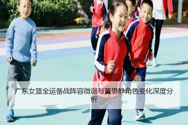广东女篮全运备战阵容微调与黄思静角色变化深度分析