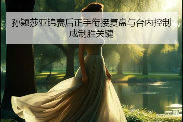 孙颖莎亚锦赛后正手衔接复盘与台内控制成制胜关键